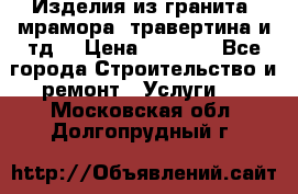 Изделия из гранита, мрамора, травертина и тд. › Цена ­ 1 000 - Все города Строительство и ремонт » Услуги   . Московская обл.,Долгопрудный г.